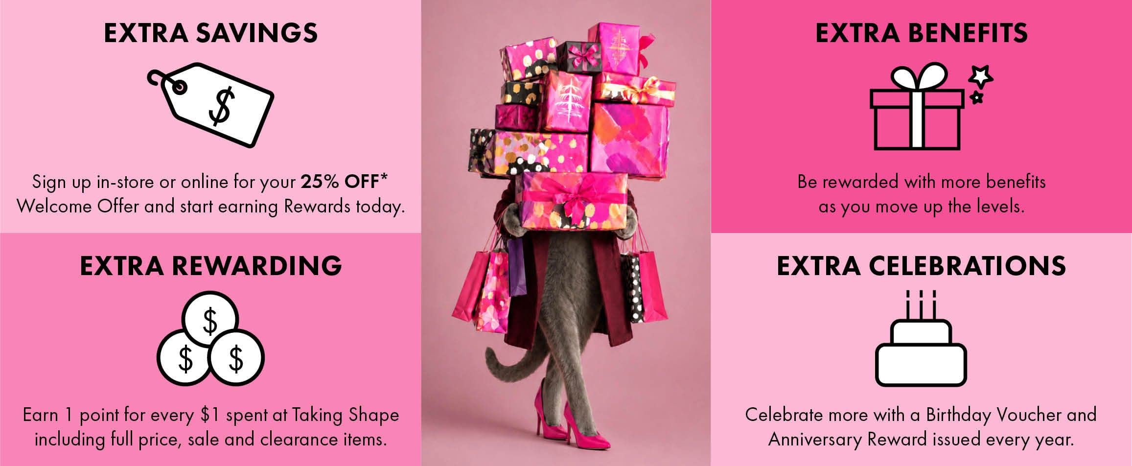 Extra Savings: sign up in-store or online for your 25% off Welcome Offer and start earning Rewards today. Extra Rewarding: earn 1 point for every $1 spent at Taking Shape including full price, sale and clearance items. Extra Benefits: be rewarded with more benefits as you move up the levels. Extra Celebrations: celebrate more with a Birthday Voucher and Anniversary Reward issued every year.