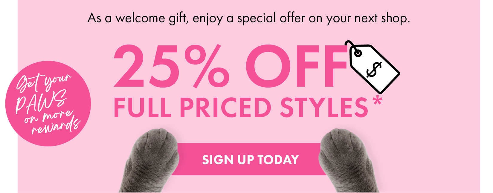 As a welcome gift, enjoy a special offer on your next shop — 25% off full priced styles. Get your paws on more rewards. Sign up today.
