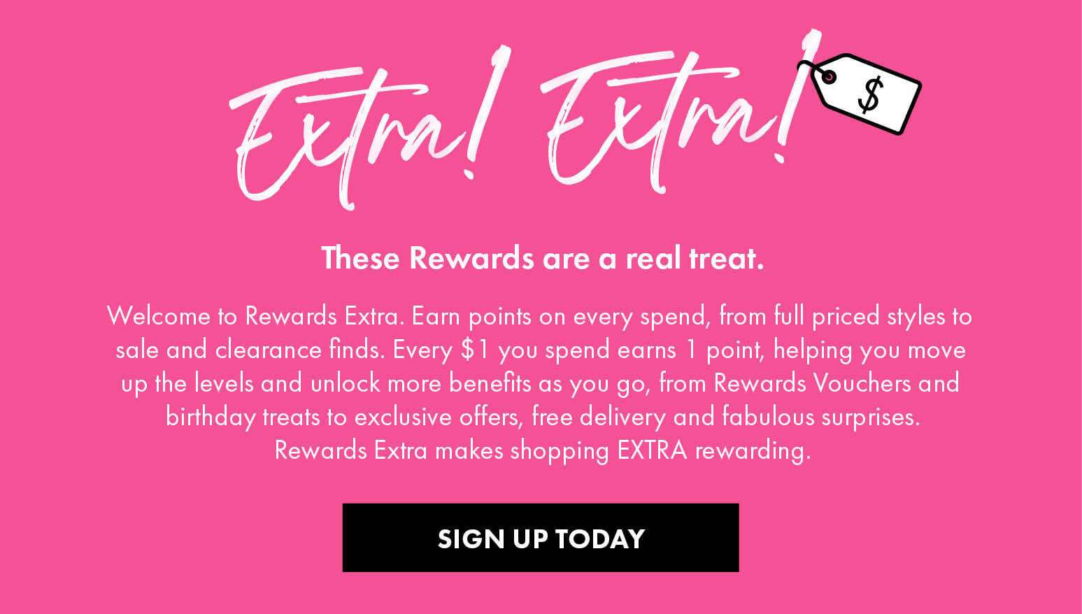 These Rewards are a real treat. Welcome to Rewards Extra — earn points on every spend, from full priced styles to sale and clearance finds. Every $1 you spend earns 1 point, helping you move up the levels and unlock more benefits, from Rewards Vouchers and birthday treats to exclusive offers, free delivery and fabulous surprises. Sign up today.